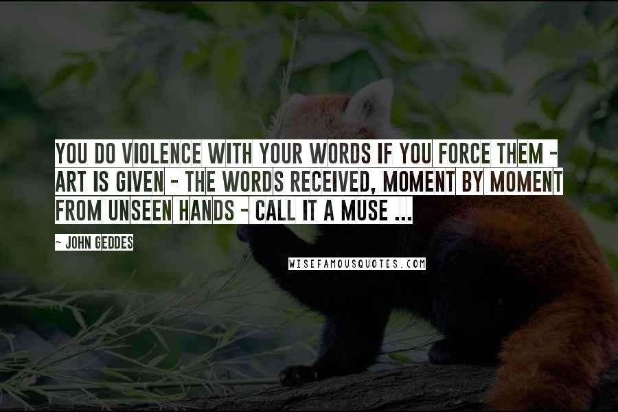 John Geddes Quotes: You do violence with your words if you force them - art is given - the words received, moment by moment from unseen hands - call it a Muse ...