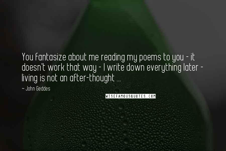 John Geddes Quotes: You fantasize about me reading my poems to you - it doesn't work that way - I write down everything later - living is not an after-thought ...