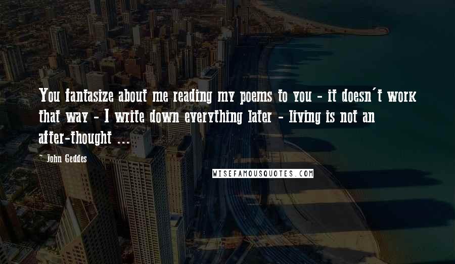 John Geddes Quotes: You fantasize about me reading my poems to you - it doesn't work that way - I write down everything later - living is not an after-thought ...