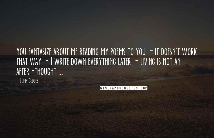 John Geddes Quotes: You fantasize about me reading my poems to you - it doesn't work that way - I write down everything later - living is not an after-thought ...