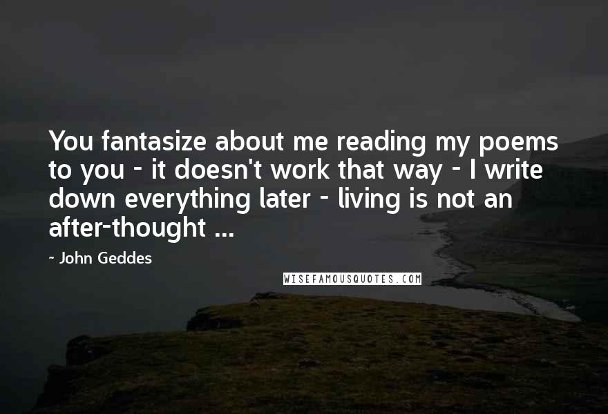 John Geddes Quotes: You fantasize about me reading my poems to you - it doesn't work that way - I write down everything later - living is not an after-thought ...
