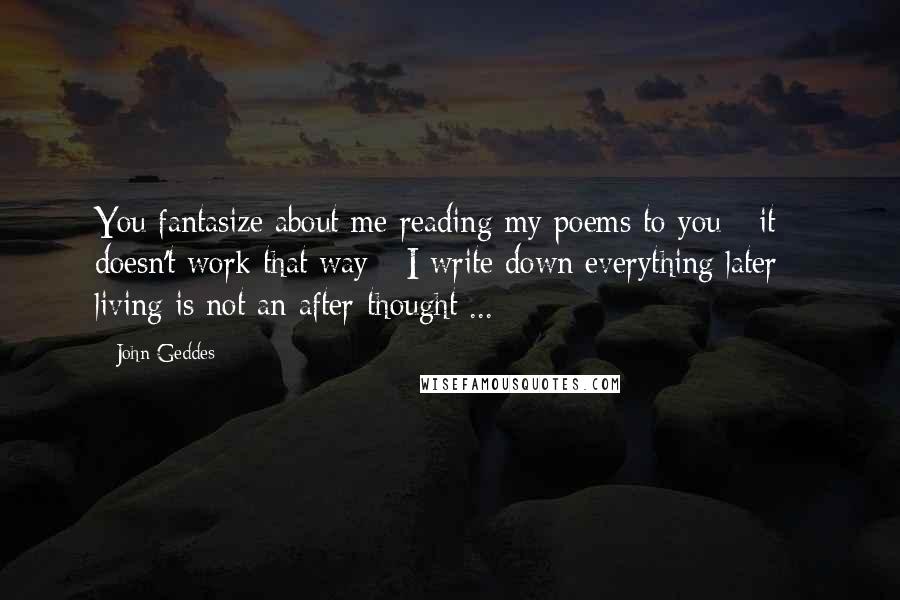 John Geddes Quotes: You fantasize about me reading my poems to you - it doesn't work that way - I write down everything later - living is not an after-thought ...