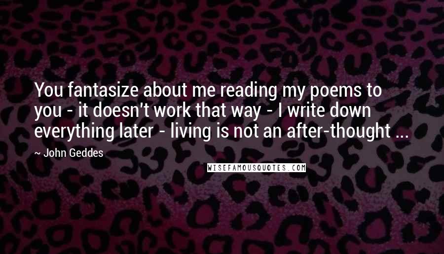 John Geddes Quotes: You fantasize about me reading my poems to you - it doesn't work that way - I write down everything later - living is not an after-thought ...