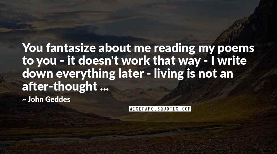 John Geddes Quotes: You fantasize about me reading my poems to you - it doesn't work that way - I write down everything later - living is not an after-thought ...