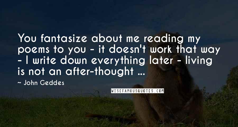 John Geddes Quotes: You fantasize about me reading my poems to you - it doesn't work that way - I write down everything later - living is not an after-thought ...