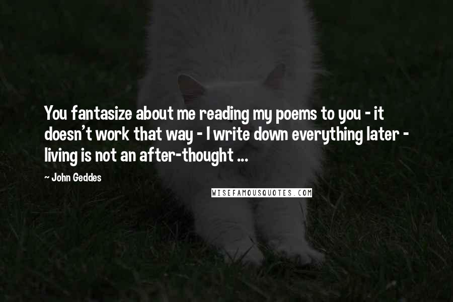 John Geddes Quotes: You fantasize about me reading my poems to you - it doesn't work that way - I write down everything later - living is not an after-thought ...