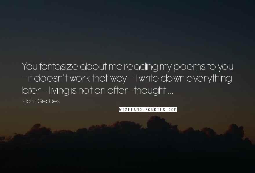 John Geddes Quotes: You fantasize about me reading my poems to you - it doesn't work that way - I write down everything later - living is not an after-thought ...
