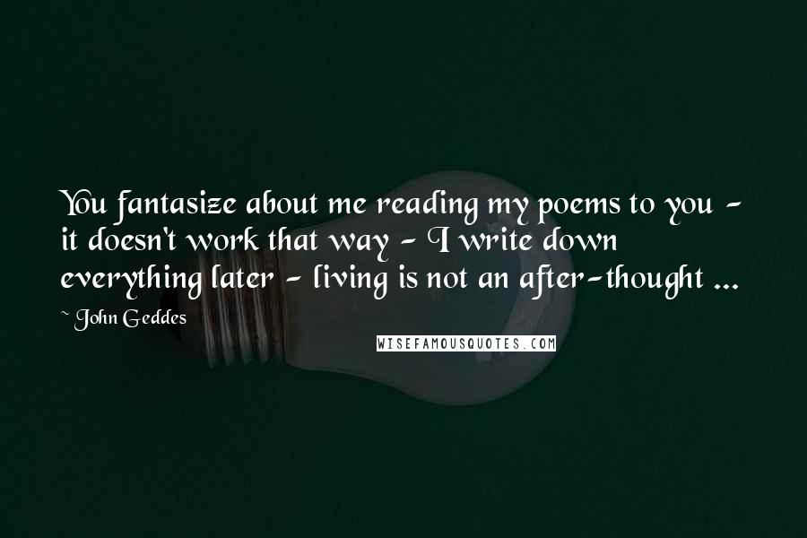 John Geddes Quotes: You fantasize about me reading my poems to you - it doesn't work that way - I write down everything later - living is not an after-thought ...