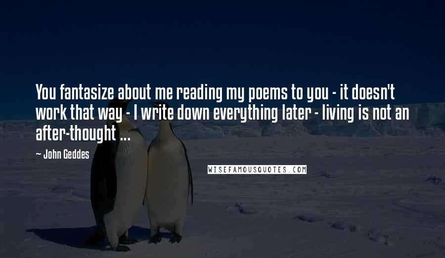 John Geddes Quotes: You fantasize about me reading my poems to you - it doesn't work that way - I write down everything later - living is not an after-thought ...
