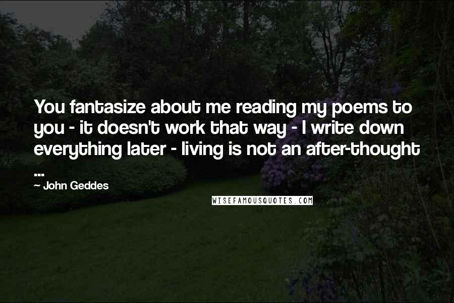 John Geddes Quotes: You fantasize about me reading my poems to you - it doesn't work that way - I write down everything later - living is not an after-thought ...