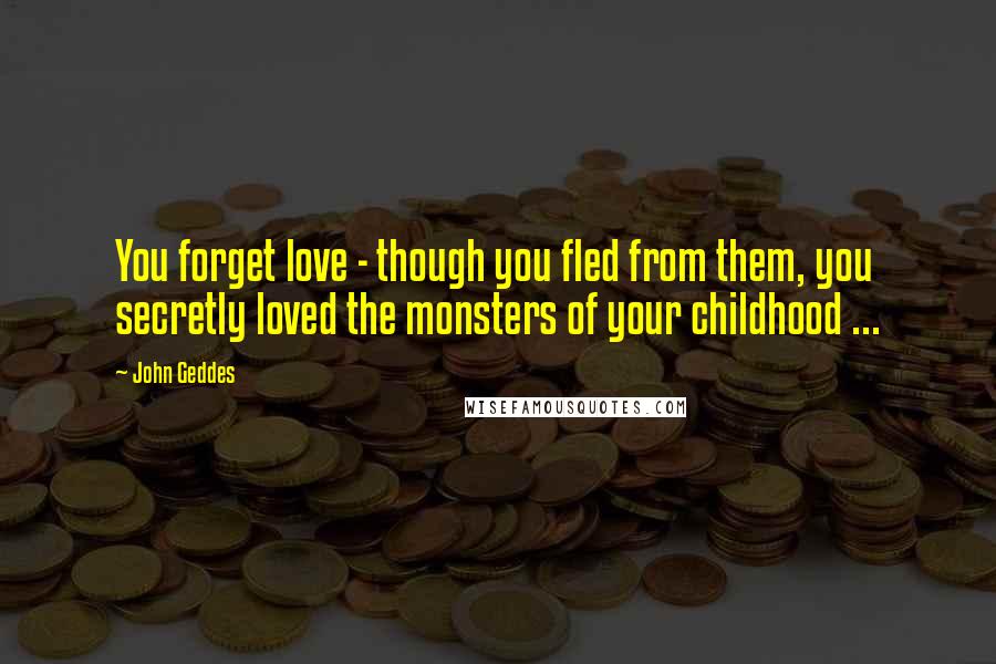 John Geddes Quotes: You forget love - though you fled from them, you secretly loved the monsters of your childhood ...