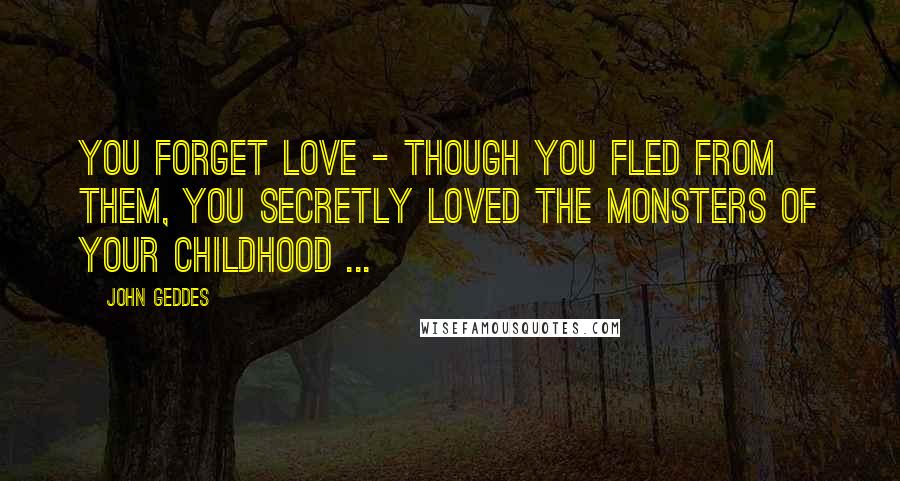 John Geddes Quotes: You forget love - though you fled from them, you secretly loved the monsters of your childhood ...