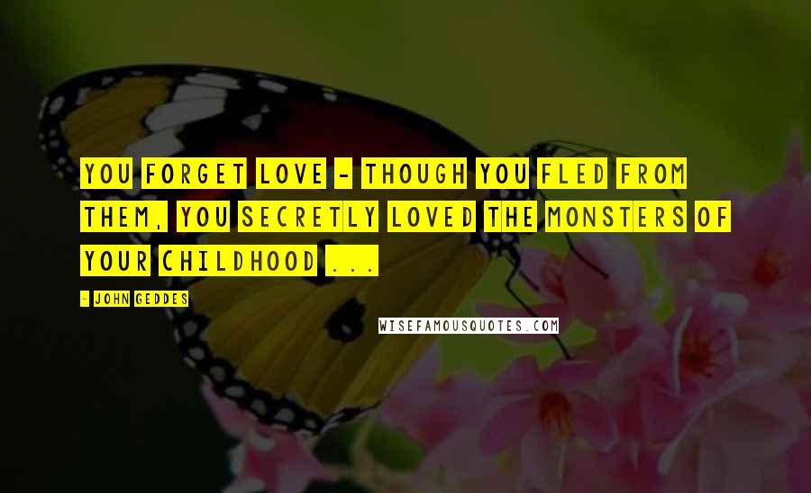 John Geddes Quotes: You forget love - though you fled from them, you secretly loved the monsters of your childhood ...