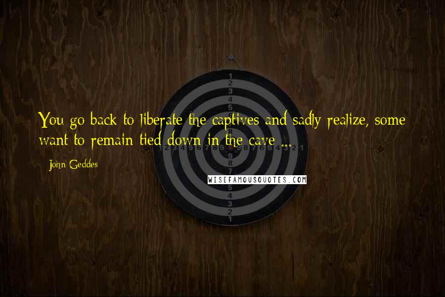 John Geddes Quotes: You go back to liberate the captives and sadly realize, some want to remain tied down in the cave ...