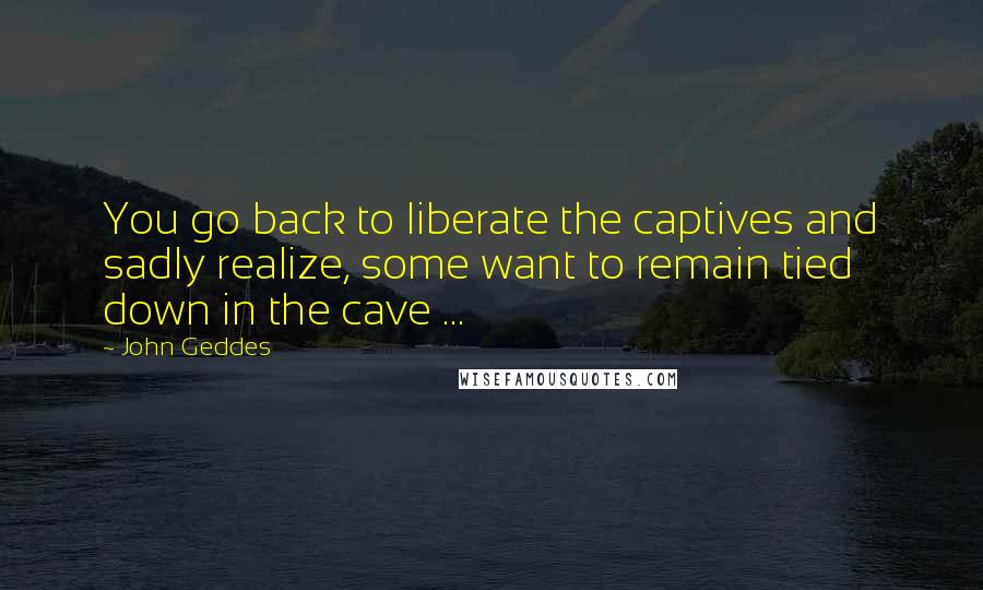 John Geddes Quotes: You go back to liberate the captives and sadly realize, some want to remain tied down in the cave ...