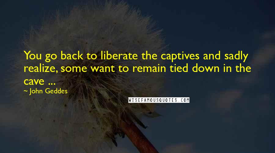 John Geddes Quotes: You go back to liberate the captives and sadly realize, some want to remain tied down in the cave ...