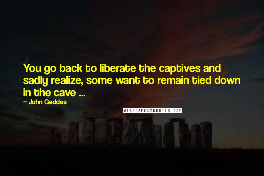 John Geddes Quotes: You go back to liberate the captives and sadly realize, some want to remain tied down in the cave ...