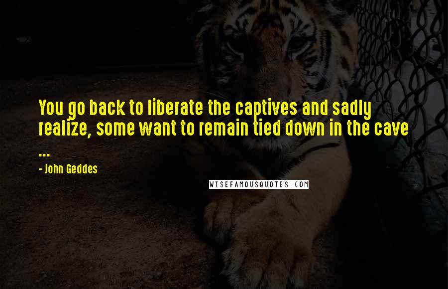 John Geddes Quotes: You go back to liberate the captives and sadly realize, some want to remain tied down in the cave ...