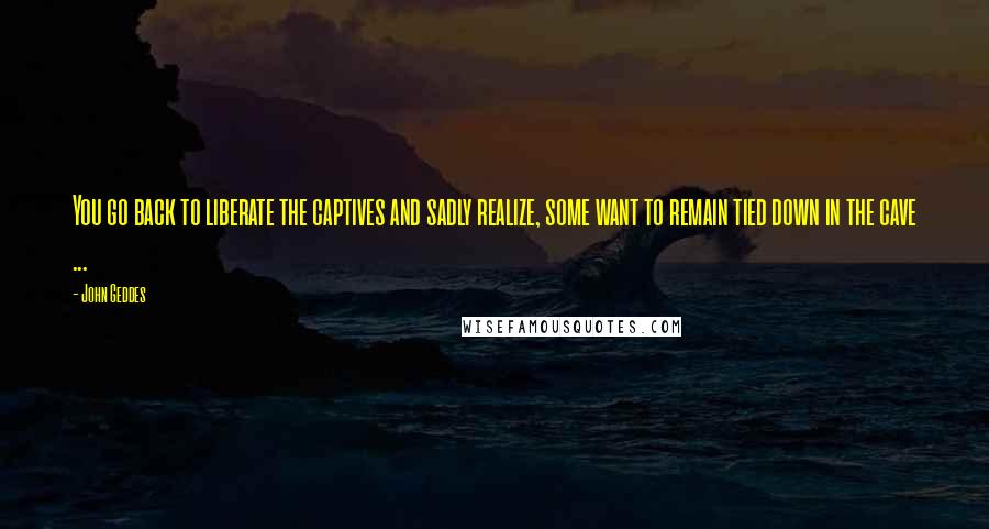 John Geddes Quotes: You go back to liberate the captives and sadly realize, some want to remain tied down in the cave ...