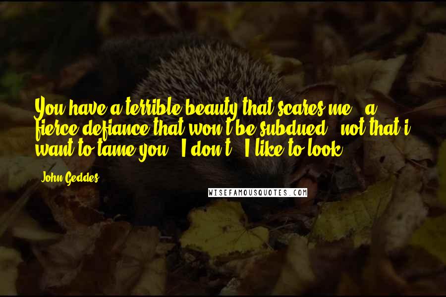 John Geddes Quotes: You have a terrible beauty that scares me - a fierce defiance that won't be subdued - not that i want to tame you - I don't - I like to look ...