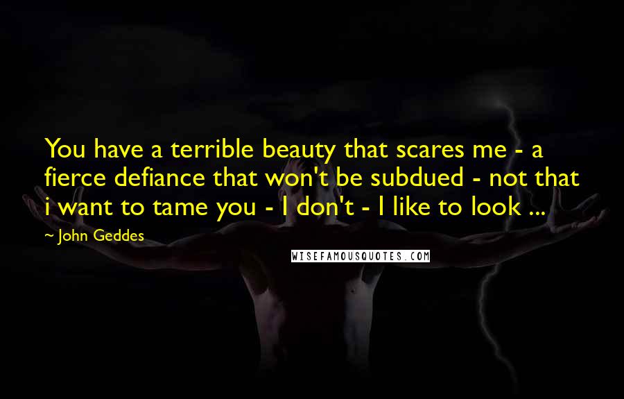 John Geddes Quotes: You have a terrible beauty that scares me - a fierce defiance that won't be subdued - not that i want to tame you - I don't - I like to look ...