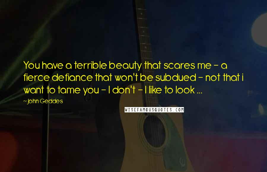 John Geddes Quotes: You have a terrible beauty that scares me - a fierce defiance that won't be subdued - not that i want to tame you - I don't - I like to look ...
