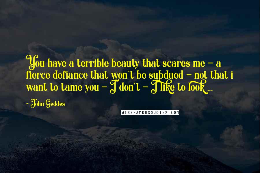 John Geddes Quotes: You have a terrible beauty that scares me - a fierce defiance that won't be subdued - not that i want to tame you - I don't - I like to look ...