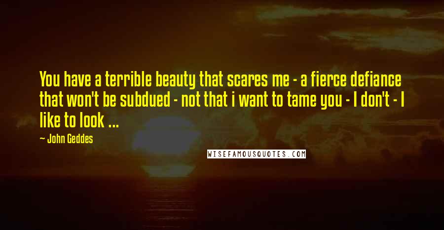 John Geddes Quotes: You have a terrible beauty that scares me - a fierce defiance that won't be subdued - not that i want to tame you - I don't - I like to look ...