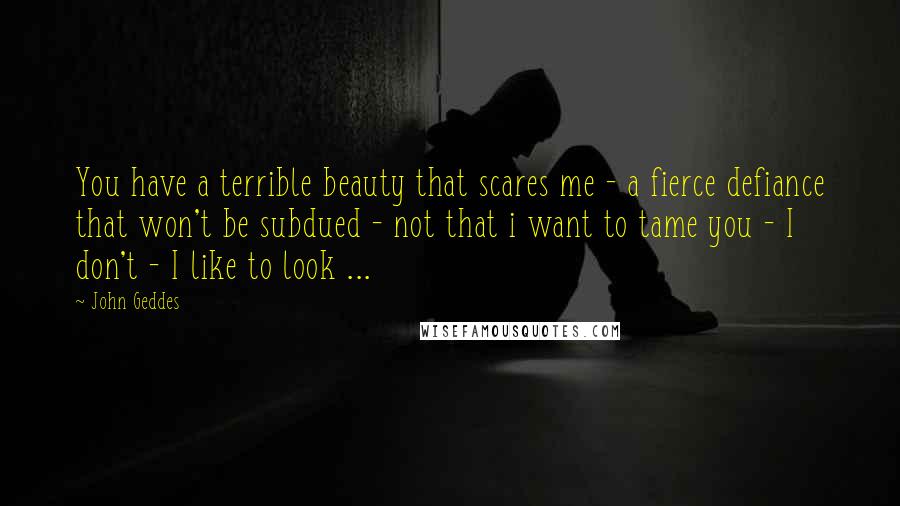 John Geddes Quotes: You have a terrible beauty that scares me - a fierce defiance that won't be subdued - not that i want to tame you - I don't - I like to look ...