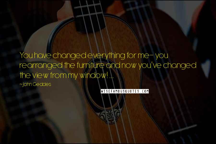 John Geddes Quotes: You have changed everything for me- you rearranged the furniture and now you've changed the view from my window! ...