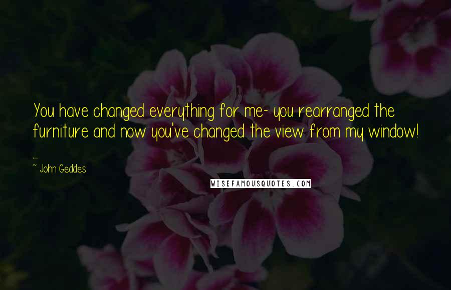 John Geddes Quotes: You have changed everything for me- you rearranged the furniture and now you've changed the view from my window! ...