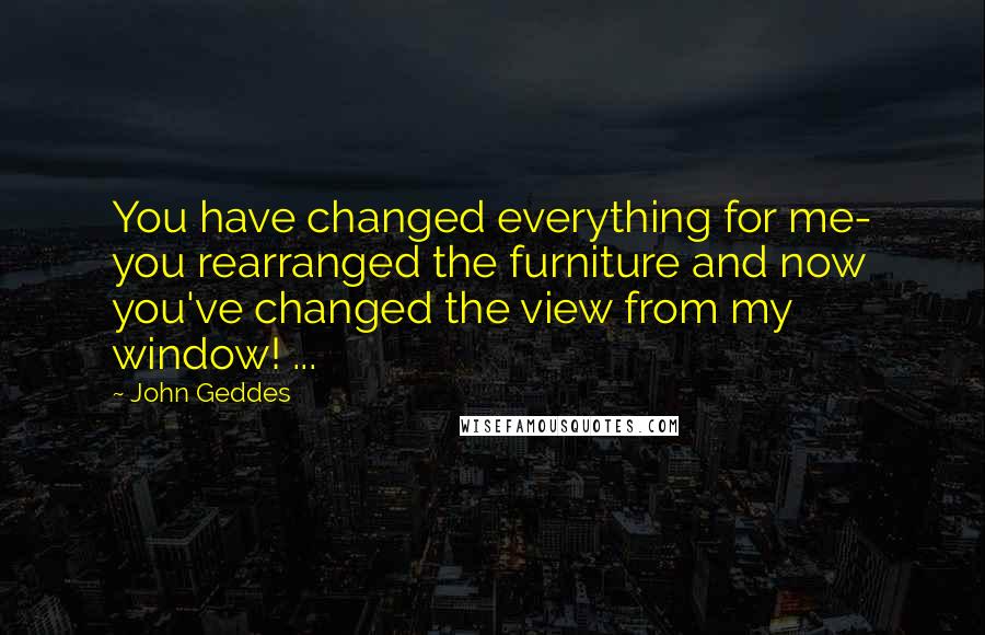 John Geddes Quotes: You have changed everything for me- you rearranged the furniture and now you've changed the view from my window! ...