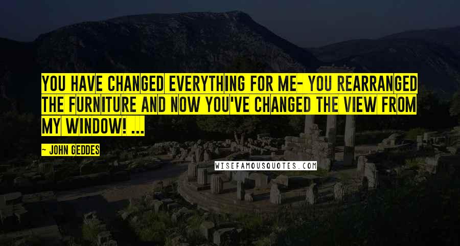 John Geddes Quotes: You have changed everything for me- you rearranged the furniture and now you've changed the view from my window! ...