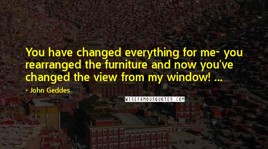 John Geddes Quotes: You have changed everything for me- you rearranged the furniture and now you've changed the view from my window! ...