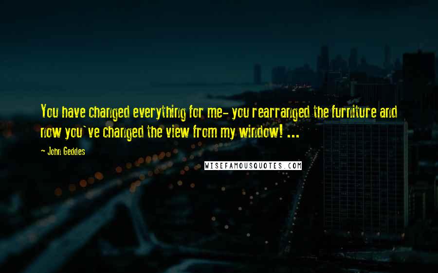 John Geddes Quotes: You have changed everything for me- you rearranged the furniture and now you've changed the view from my window! ...