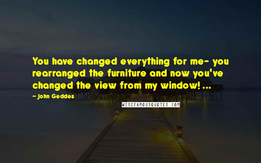 John Geddes Quotes: You have changed everything for me- you rearranged the furniture and now you've changed the view from my window! ...