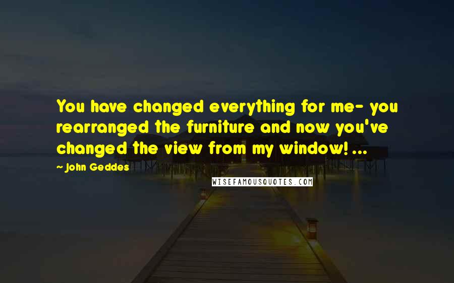 John Geddes Quotes: You have changed everything for me- you rearranged the furniture and now you've changed the view from my window! ...