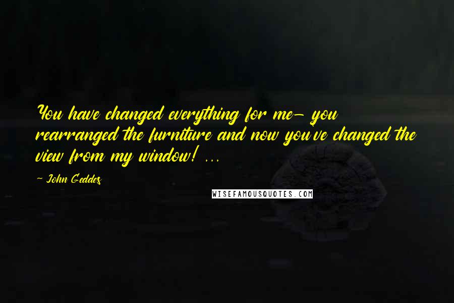 John Geddes Quotes: You have changed everything for me- you rearranged the furniture and now you've changed the view from my window! ...