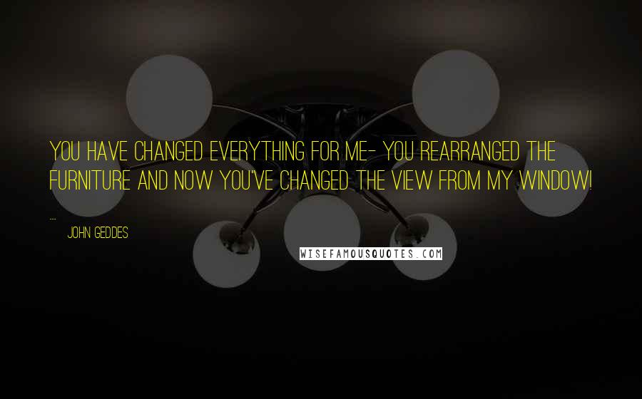 John Geddes Quotes: You have changed everything for me- you rearranged the furniture and now you've changed the view from my window! ...