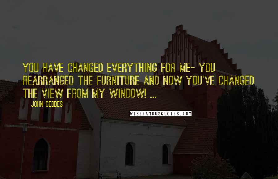 John Geddes Quotes: You have changed everything for me- you rearranged the furniture and now you've changed the view from my window! ...