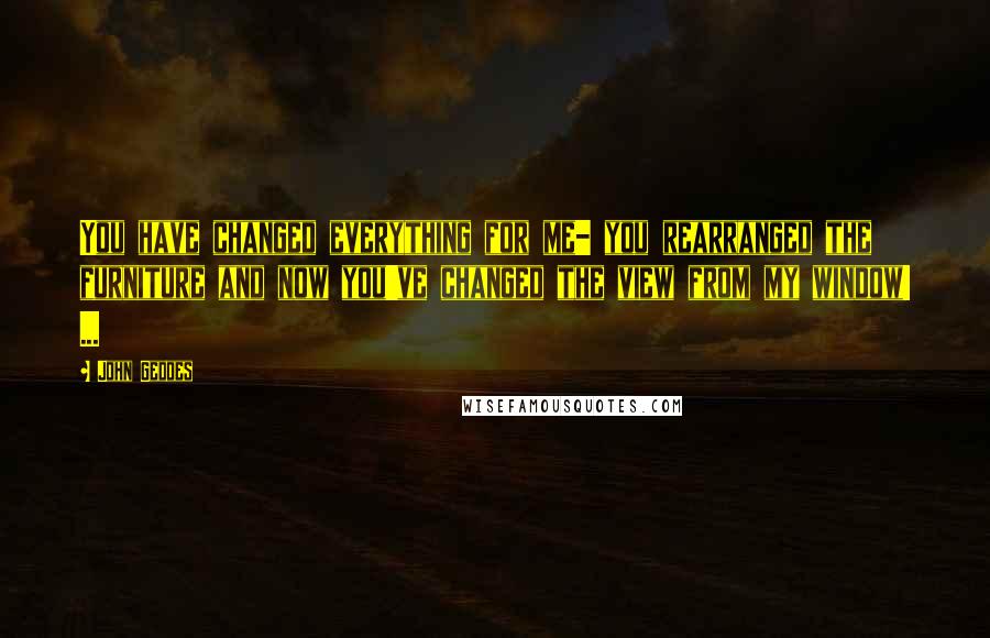 John Geddes Quotes: You have changed everything for me- you rearranged the furniture and now you've changed the view from my window! ...