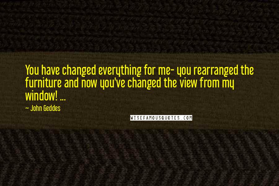 John Geddes Quotes: You have changed everything for me- you rearranged the furniture and now you've changed the view from my window! ...