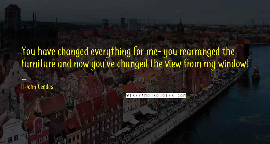 John Geddes Quotes: You have changed everything for me- you rearranged the furniture and now you've changed the view from my window! ...