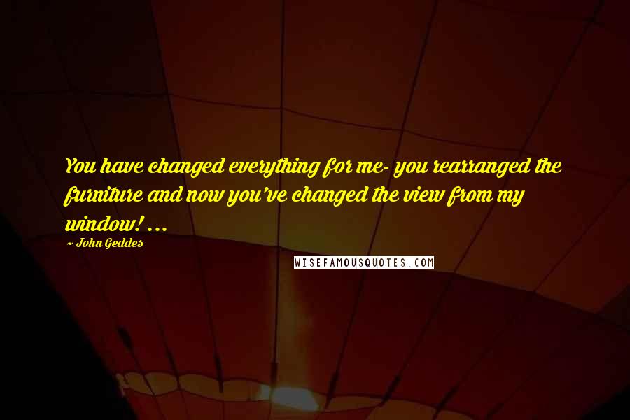 John Geddes Quotes: You have changed everything for me- you rearranged the furniture and now you've changed the view from my window! ...