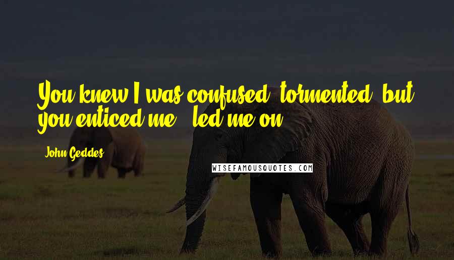 John Geddes Quotes: You knew I was confused, tormented, but you enticed me - led me on ...