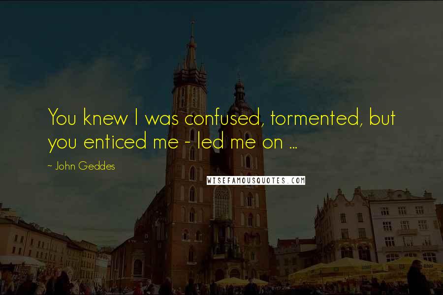 John Geddes Quotes: You knew I was confused, tormented, but you enticed me - led me on ...