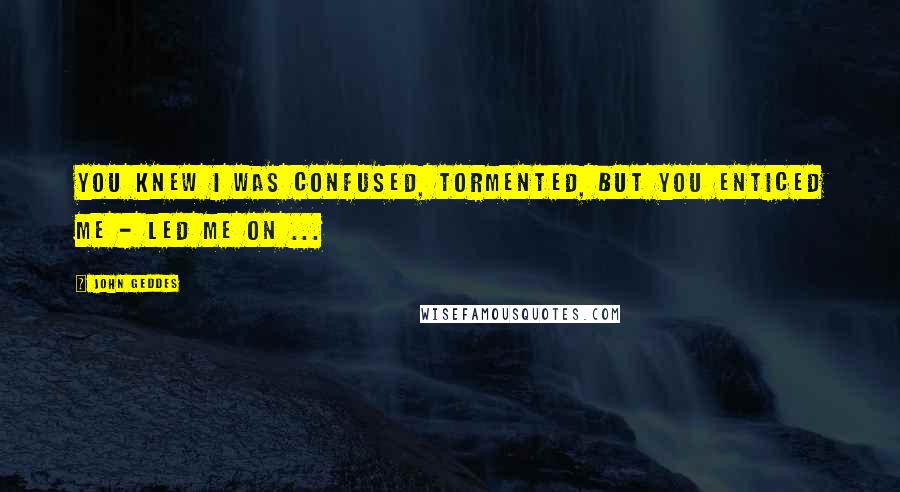 John Geddes Quotes: You knew I was confused, tormented, but you enticed me - led me on ...