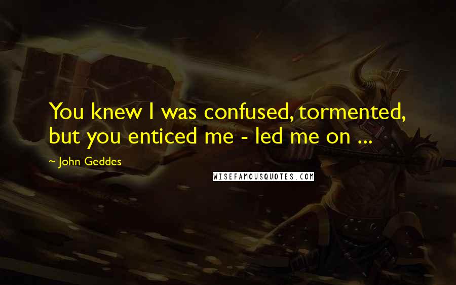 John Geddes Quotes: You knew I was confused, tormented, but you enticed me - led me on ...