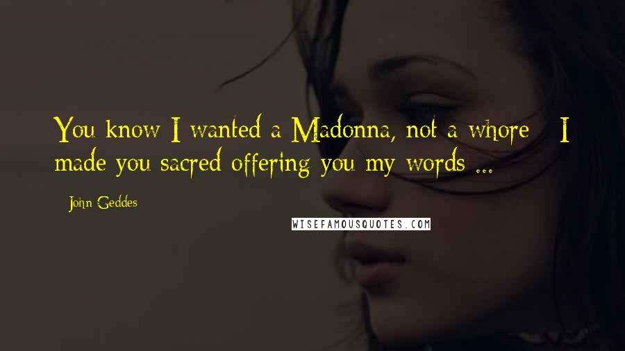 John Geddes Quotes: You know I wanted a Madonna, not a whore - I made you sacred offering you my words ...