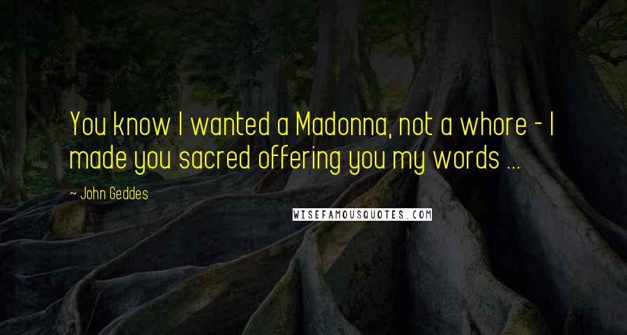 John Geddes Quotes: You know I wanted a Madonna, not a whore - I made you sacred offering you my words ...